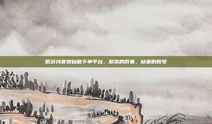 低价抖音赞自助下单平台,繁荣的假象,枯萎的账号