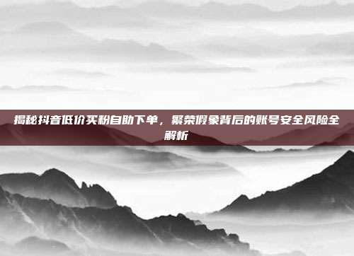 揭秘抖音低价买粉自助下单，繁荣假象背后的账号安全风险全解析