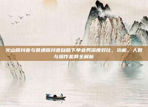 火山版抖音与普通版抖音自助下单业务深度对比，功能、人群与操作差异全解析