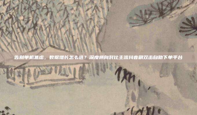 告别单机焦虑，数据增长怎么选？深度横向对比主流抖音刷双击自助下单平台