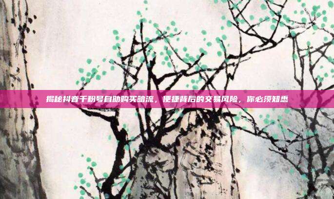 揭秘抖音千粉号自助购买暗流，便捷背后的交易风险，你必须知悉