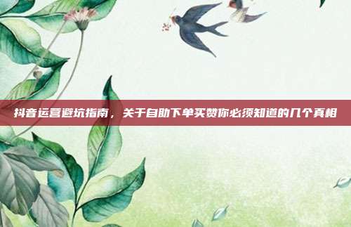 抖音运营避坑指南，关于自助下单买赞你必须知道的几个真相