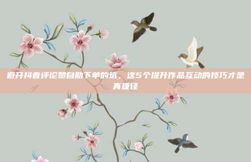 避开抖音评论赞自助下单的坑，这5个提升作品互动的技巧才是真捷径