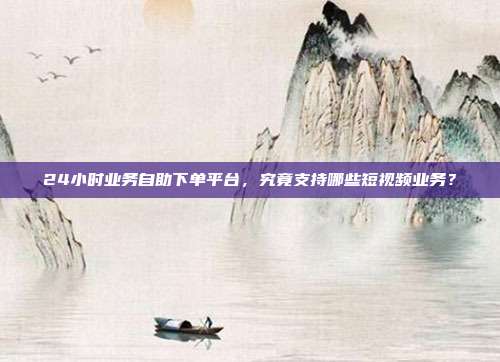 24小时业务自助下单平台，究竟支持哪些短视频业务？