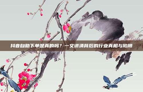 抖音自助下单是真的吗？一文讲清背后的行业真相与陷阱