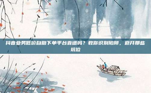 抖音业务低价自助下单平台靠谱吗?教你识别陷阱,避开那些坑位