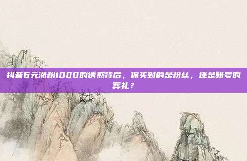 抖音6元涨粉1000的诱惑背后,你买到的是粉丝,还是账号的葬礼?