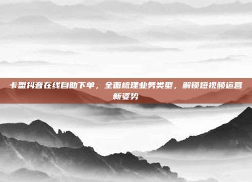 卡盟抖音在线自助下单,全面梳理业务类型,解锁短视频运营新姿势