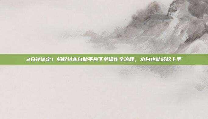 3分钟搞定!蚂蚁抖音自助平台下单操作全流程,小白也能轻松上手