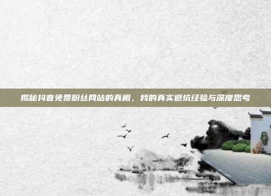 揭秘抖音免费粉丝网站的真相，我的真实避坑经验与深度思考