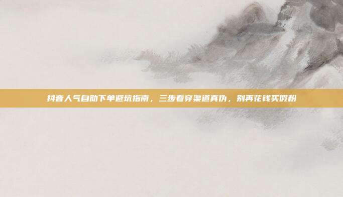抖音人气自助下单避坑指南,三步看穿渠道真伪,别再花钱买假粉