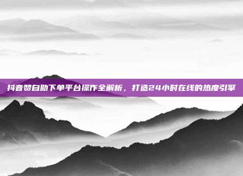 抖音赞自助下单平台操作全解析,打造24小时在线的热度引擎