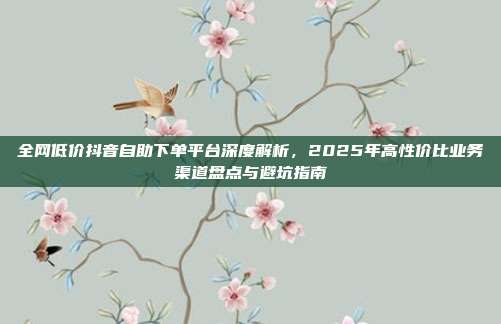 全网低价抖音自助下单平台深度解析,2025年高性价比业务渠道盘点与避坑指南
