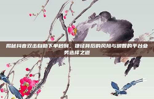揭秘抖音双击自助下单秒到,捷径背后的风险与明智的平台业务选择之道