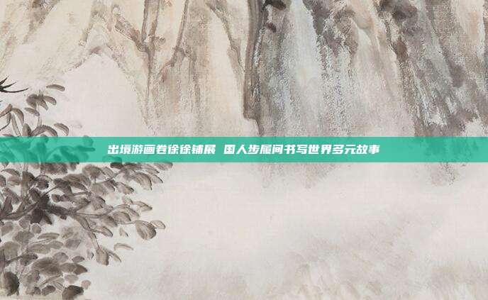 出境游画卷徐徐铺展 国人步履间书写世界多元故事