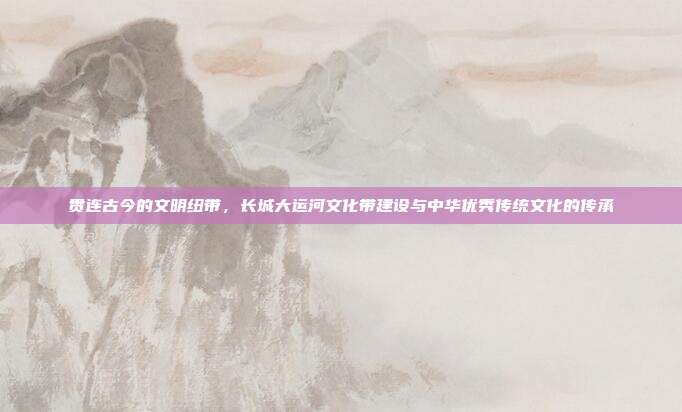贯连古今的文明纽带，长城大运河文化带建设与中华优秀传统文化的传承