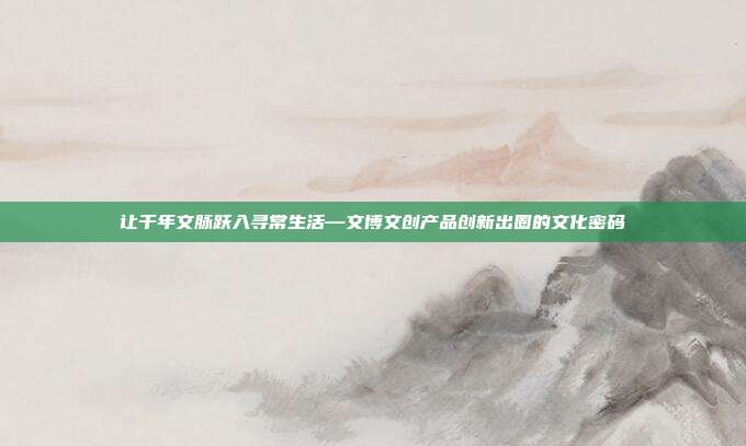 让千年文脉跃入寻常生活—文博文创产品创新出圈的文化密码