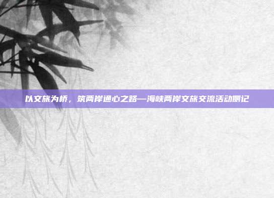 以文旅为桥,筑两岸通心之路—海峡两岸文旅交流活动侧记