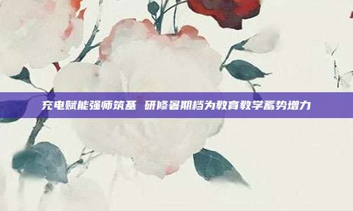 充电赋能强师筑基 研修暑期档为教育教学蓄势增力