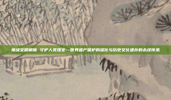 赓续文明根脉 守护人类瑰宝—世界遗产保护的深化与历史文化遗存的永续传承