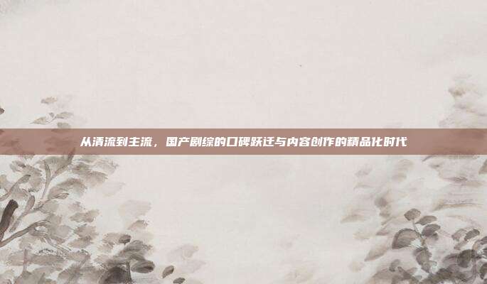 从清流到主流,国产剧综的口碑跃迁与内容创作的精品化时代