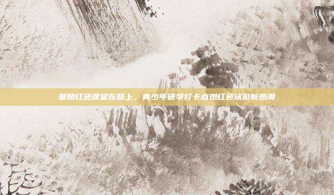 暑期红色课堂在路上,青少年研学打卡点燃红色旅游新热潮