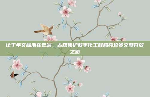 让千年文脉活在云端,古籍保护数字化工程照亮珍贵文献开放之路