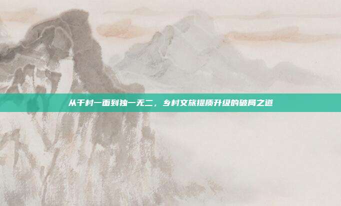 从千村一面到独一无二,乡村文旅提质升级的破局之道
