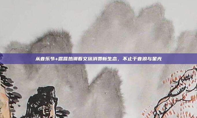 从音乐节+露营热潮看文旅消费新生态,不止于音浪与星光
