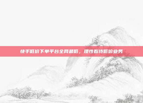 快手低价下单平台全网最低,理性看待低价业务