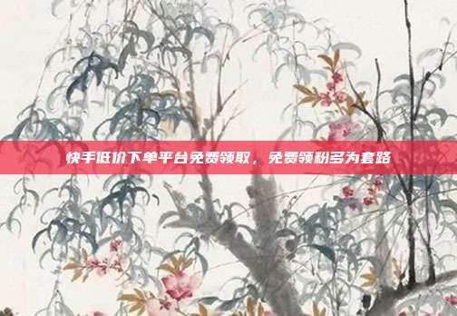 快手低价下单平台免费领取，免费领粉多为套路