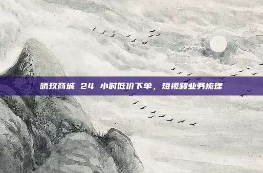 晴玖商城 24 小时低价下单,短视频业务梳理