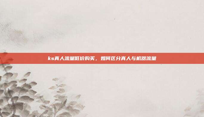 ks真人流量低价购买,如何区分真人与机器流量