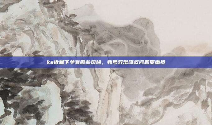 ks批量下单有哪些风险,账号异常降权问题要重视
