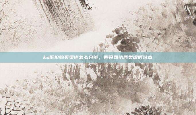 ks低价购买渠道怎么分辨，避开网络各类虚假站点