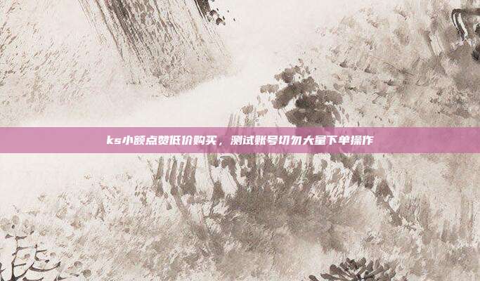ks小额点赞低价购买，测试账号切勿大量下单操作