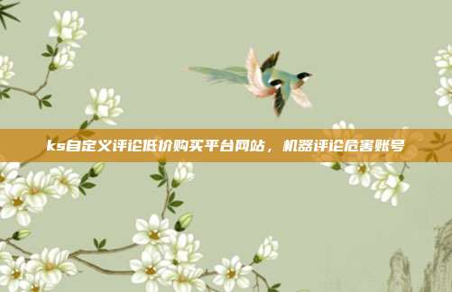ks自定义评论低价购买平台网站，机器评论危害账号