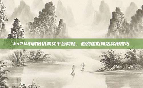 ks24小时低价购买平台网站,甄别虚假网站实用技巧