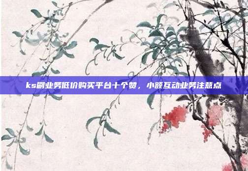 ks刷业务低价购买平台十个赞,小额互动业务注意点
