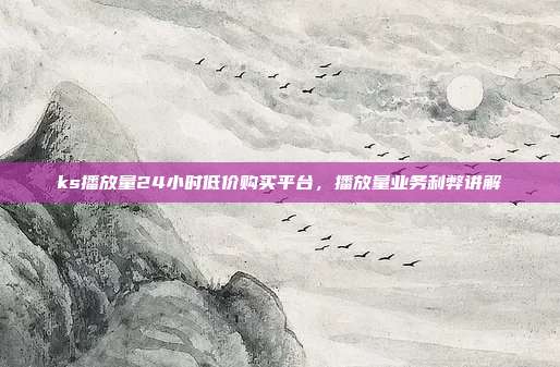 ks播放量24小时低价购买平台,播放量业务利弊讲解