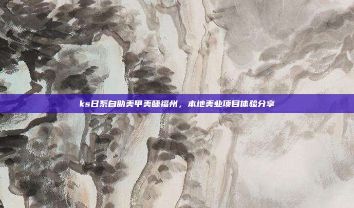 ks日系自助美甲美睫福州,本地美业项目体验分享