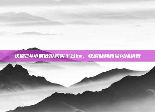 快刷24小时低价购买平台ks,快刷业务账号风险科普