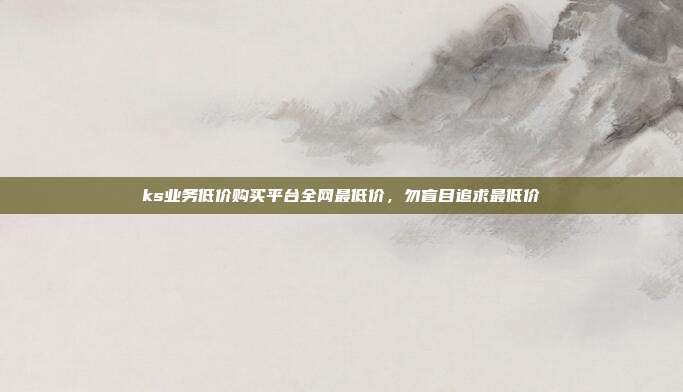 ks业务低价购买平台全网最低价，勿盲目追求最低价