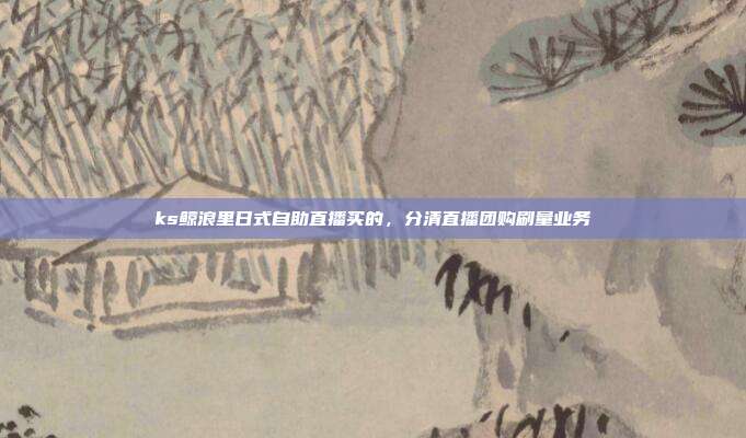 ks鲸浪里日式自助直播买的,分清直播团购刷量业务