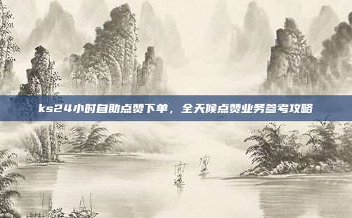 ks24小时自助点赞下单,全天候点赞业务参考攻略