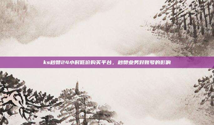 ks秒赞24小时低价购买平台,秒赞业务对账号的影响
