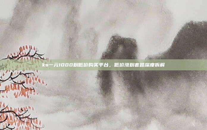 ks一元1000粉低价购买平台,低价涨粉套路深度拆解