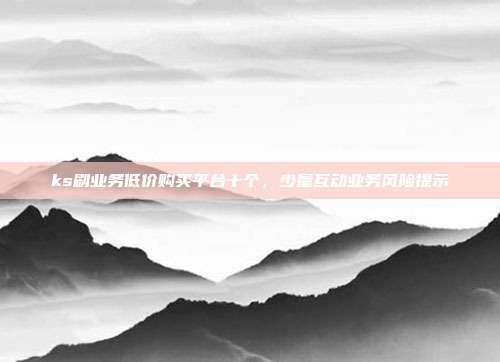 ks刷业务低价购买平台十个,少量互动业务风险提示