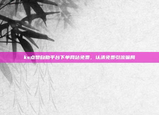 ks点赞自助平台下单网站免费,认清免费引流骗局