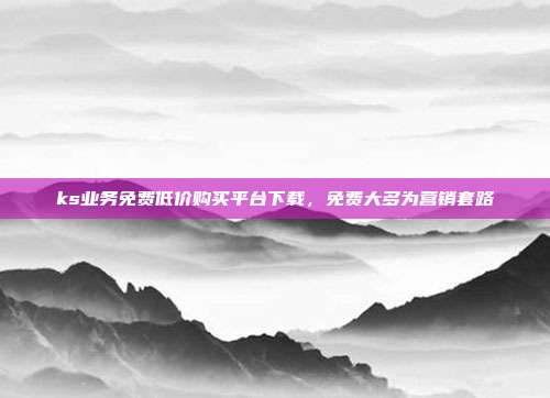 ks业务免费低价购买平台下载,免费大多为营销套路